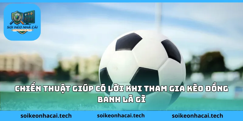 Chiến thuật giúp có lời khi tham gia kèo đồng banh là gì